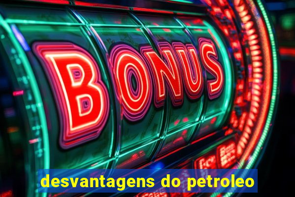 desvantagens do petroleo